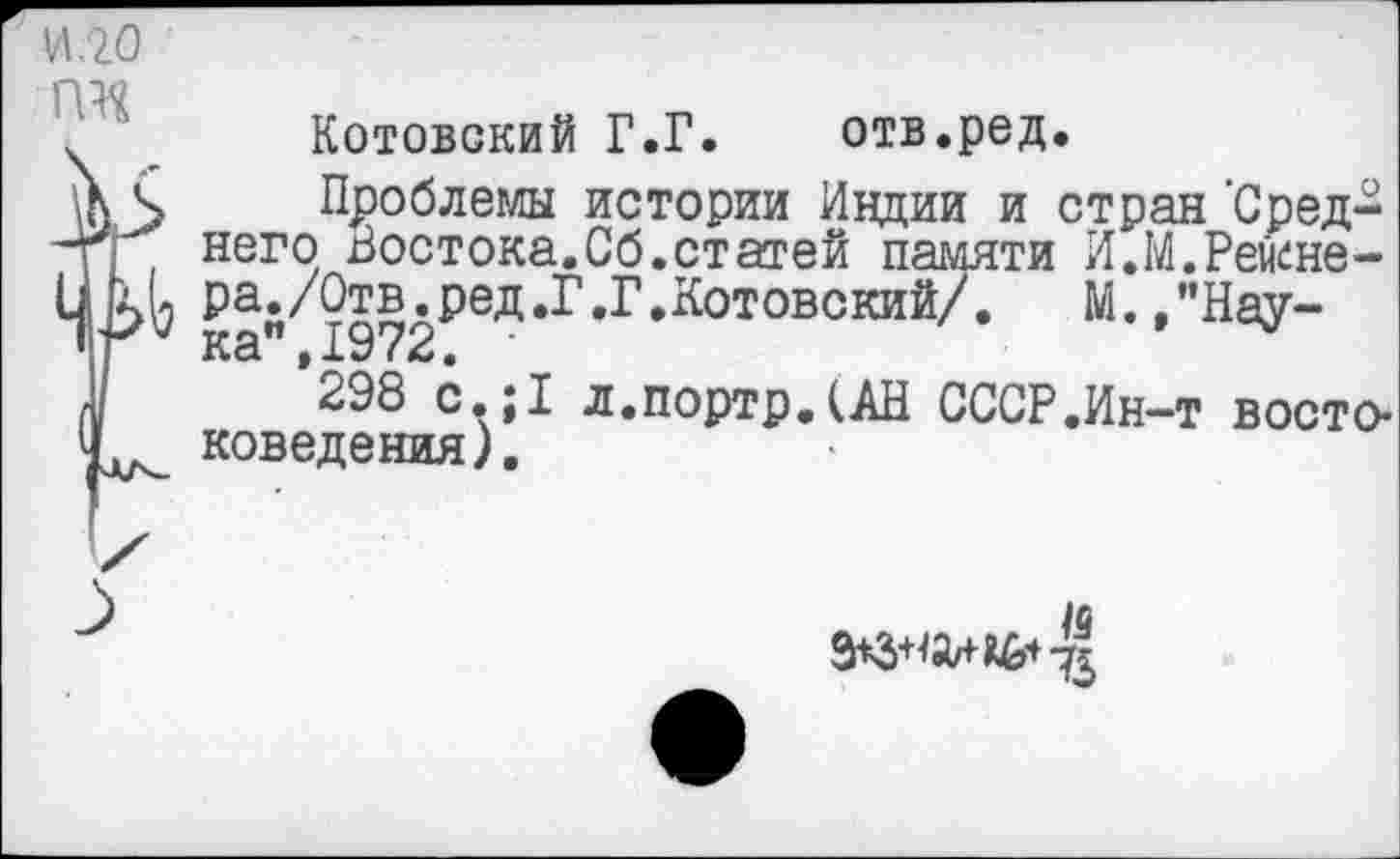 ﻿Котовский Г.Г.	отв.род.
Проблемы истории Индии и стран Среднего Востока.Сб.статей памяти И.М.Рейене-ра./Отв.ред.Г.Г.Котовский/.	М.."Наука”, 1972. ■	•
298 с.;1 л.портрДАН СССР.Ин-т востоковедения).
/б
9*3+^^